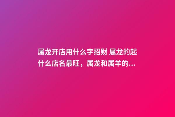 属龙开店用什么字招财 属龙的起什么店名最旺，属龙和属羊的一起开饭店起什么名字最好-第1张-观点-玄机派